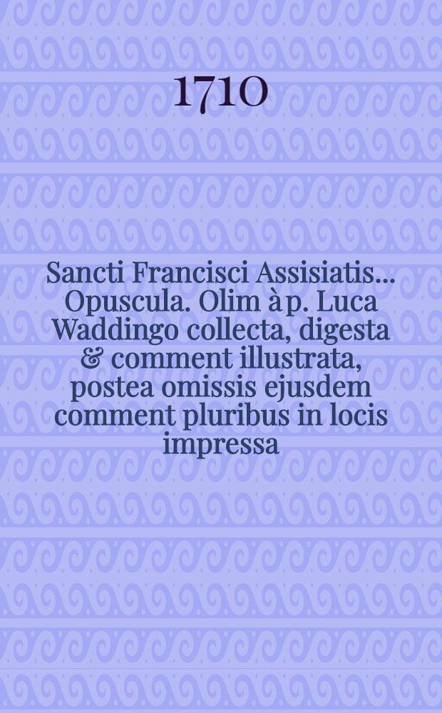 Sancti Francisci Assisiatis ... Opuscula. Olim &agrave; p. Luca Waddingo collecta, digesta & comment illustrata, postea omissis ejusdem comment pluribus in locis impressa : Nunc denuo ... reimpressa