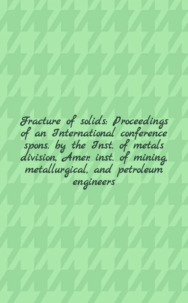 Fracture of solids : Proceedings of an International conference spons. by the Inst. of metals division, Amer. inst. of mining, metallurgical, and petroleum engineers : Maple Valley, Wash., Aug. 21-24, 1962