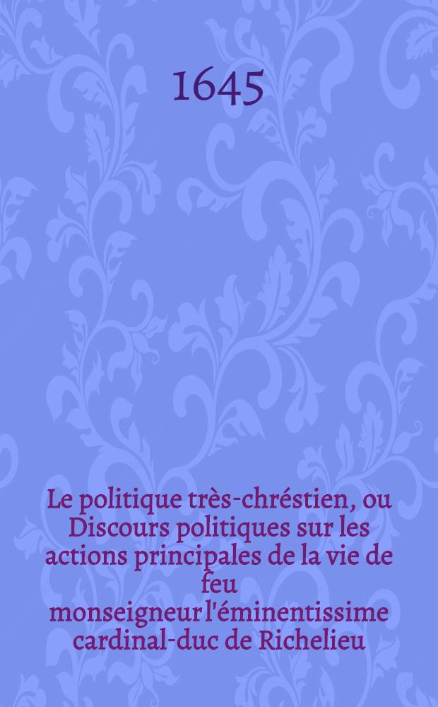 Le politique tr&egrave;s-chr&eacute;stien, ou Discours politiques sur les actions principales de la vie de feu monseigneur l'&eacute;minentissime cardinal-duc de Richelieu