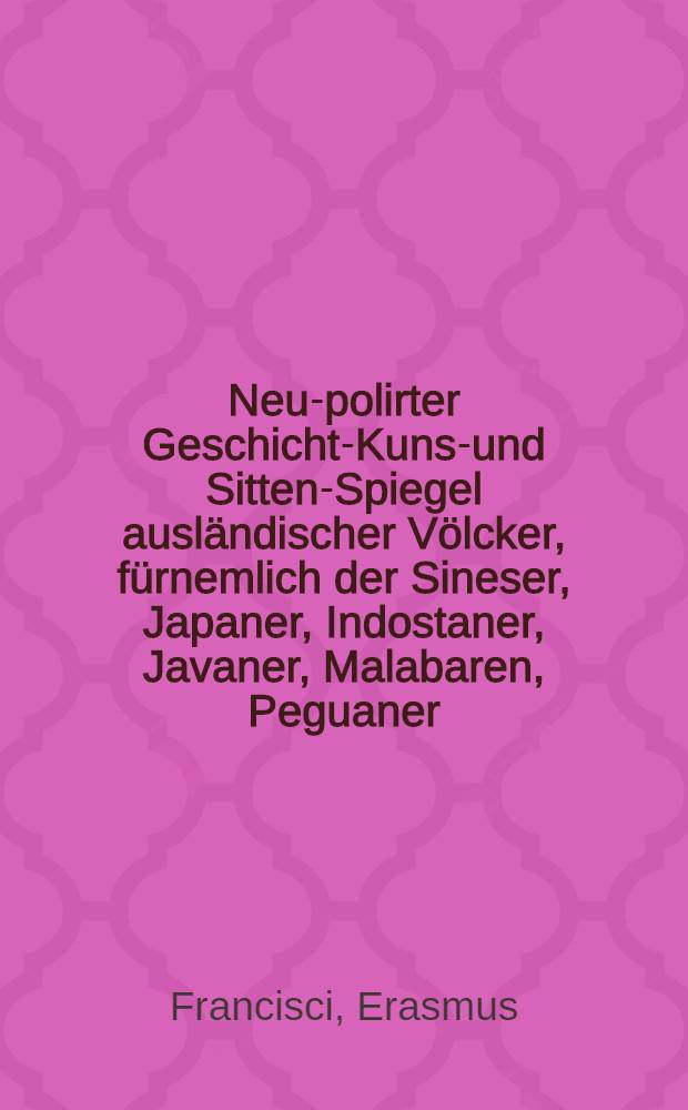 Neu-polirter Geschicht-Kunst- und Sitten-Spiegel ausländischer Völcker, fürnemlich der Sineser, Japaner, Indostaner, Javaner, Malabaren, Peguaner, Siammer, Peruaner, Mexicaner, Brasilianer, Abyssiner, Guineer, Congianer, Asiatischer Tarten, Perser, Armenier, Türcken, Russen und theils anderer Nationen mehr, welcher, in sechs Büchern, sechserley Gestalten weiset ...