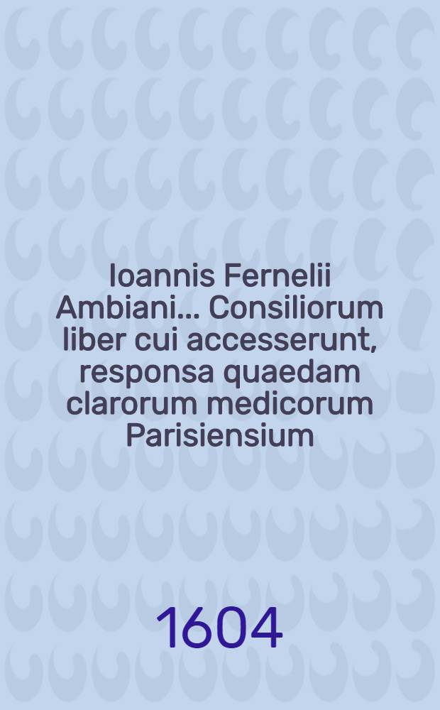 Ioannis Fernelii Ambiani ... Consiliorum liber cui accesserunt, responsa quaedam clarorum medicorum Parisiensium