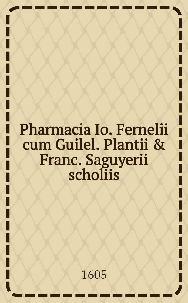 Pharmacia Io. Fernelii cum Guilel. Plantii & Franc. Saguyerii scholiis : In usum pharmacopoeorum nunc primum edita