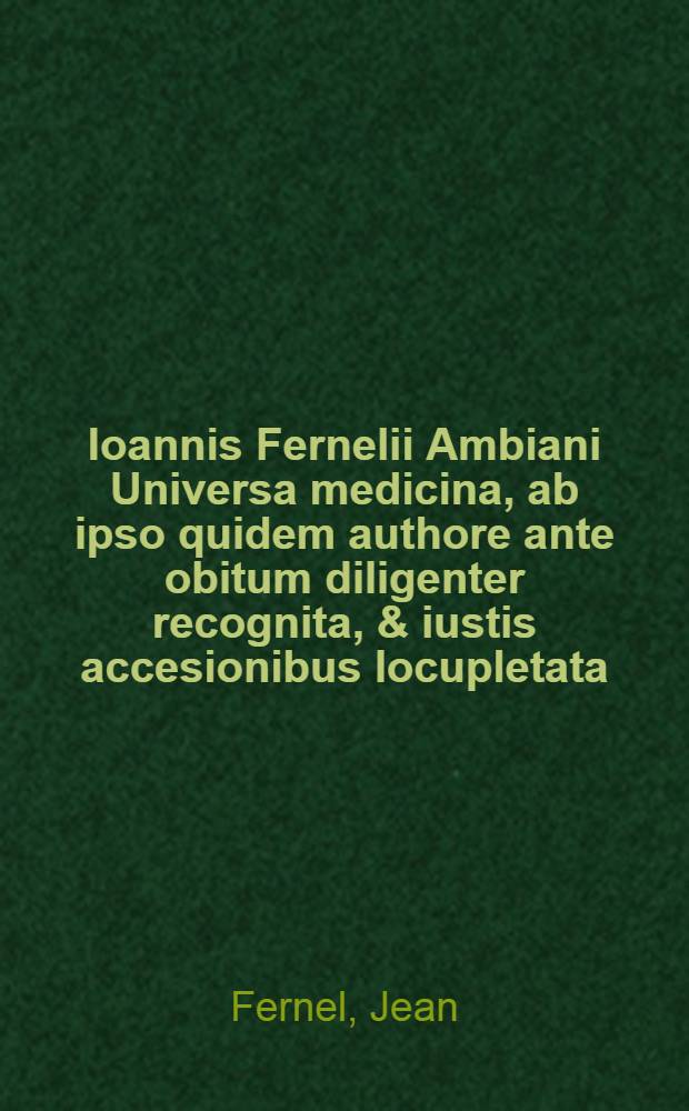 Ioannis Fernelii Ambiani Universa medicina, ab ipso quidem authore ante obitum diligenter recognita, & iustis accesionibus locupletata : Postea autem studio & diligentia Guliel. Plantij Cenomani postremum elimata, & in librum Therapeutices septimum doctissimis scholiis illustrata. ... De abditis rerum causis libri duo .... ... Therapeutices universalis .... ... Consiliorum liber ...