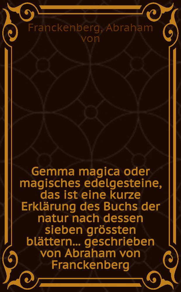 Gemma magica oder magisches edelgesteine, das ist eine kurze Erklärung des Buchs der natur nach dessen sieben grössten blättern ... geschrieben von Abraham von Franckenberg ... : Zum druck über geben und befördert durch einem Liebhaber des selautoris ..