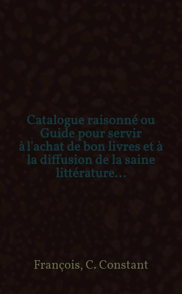 Catalogue raisonné ou Guide pour servir à l'achat de bon livres et à la diffusion de la saine littérature ... : (Spécialement destiné aux pères et mères de famille, aux chefs d'institutions, aux directeurs de bibliothèques populaires, etc., etc.)