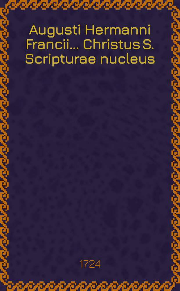 Augusti Hermanni Francii ... Christus S. Scripturae nucleus : Accedunt tres meditationes cognati argumenti
