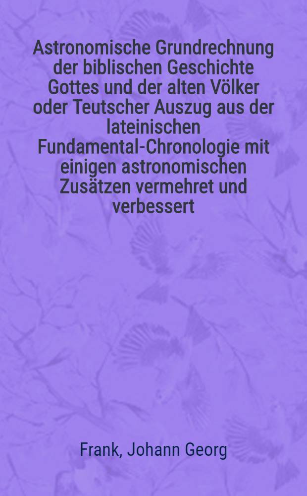 Astronomische Grundrechnung der biblischen Geschichte Gottes und der alten Völker oder Teutscher Auszug aus der lateinischen Fundamental-Chronologie mit einigen astronomischen Zusätzen vermehret und verbessert
