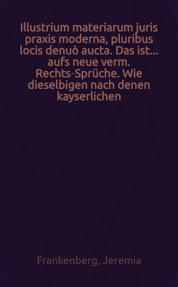 Illustrium materiarum juris praxis moderna, pluribus locis denuò aucta. Das ist ... aufs neue verm. Rechts-Sprüche. Wie dieselbigen nach denen kayserlichen, päbstlichen, sächsischen, jetzigen Oesterreichischen ... Constitutionibus ... abgefasset vordem aus des Carpzovii, Brunnemanni, Mevii und anderer alten berühmten Rechts-Gelahrten Schrifften mehr zusammen gezogen, anjetzo aber aus Harprechtii, Lynckeri, Hoppii, Schoepfferi, und in speciè D. Samuels Strykii ... vermehr. und ... in teutscher Sprache entworffen von Jeremias Frankenberg ... Worbey eine sehr nützliche Abfass- und Erklärung der in Jure vielfältig vorkomenden Terminorum ...