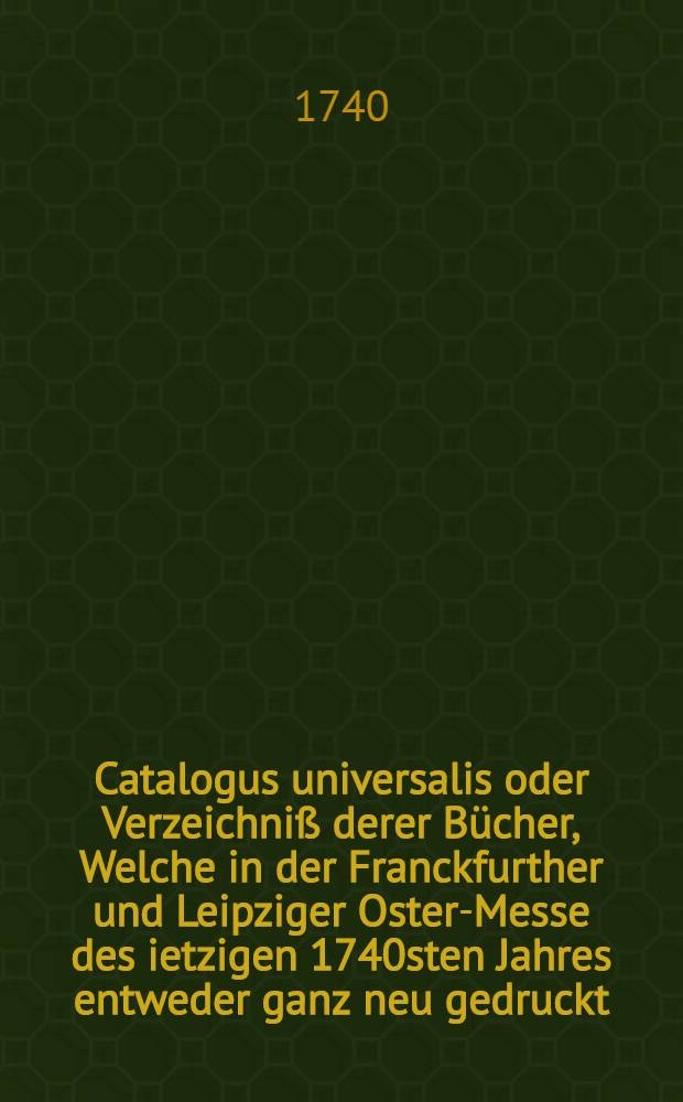 Catalogus universalis oder Verzeichni&szlig; derer B&uuml;cher, Welche in der Franckfurther und Leipziger Oster-Messe des ietzigen 1740sten Jahres entweder ganz neu gedruckt, oder sonsten verbessert, wieder aufgeleget worden sind, auch ins K&uuml;nftige noch heraus kommen sollen