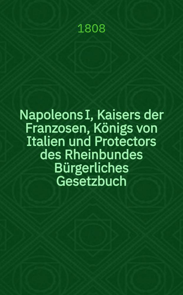 Napoleons I, Kaisers der Franzosen, K&ouml;nigs von Italien und Protectors des Rheinbundes B&uuml;rgerliches Gesetzbuch