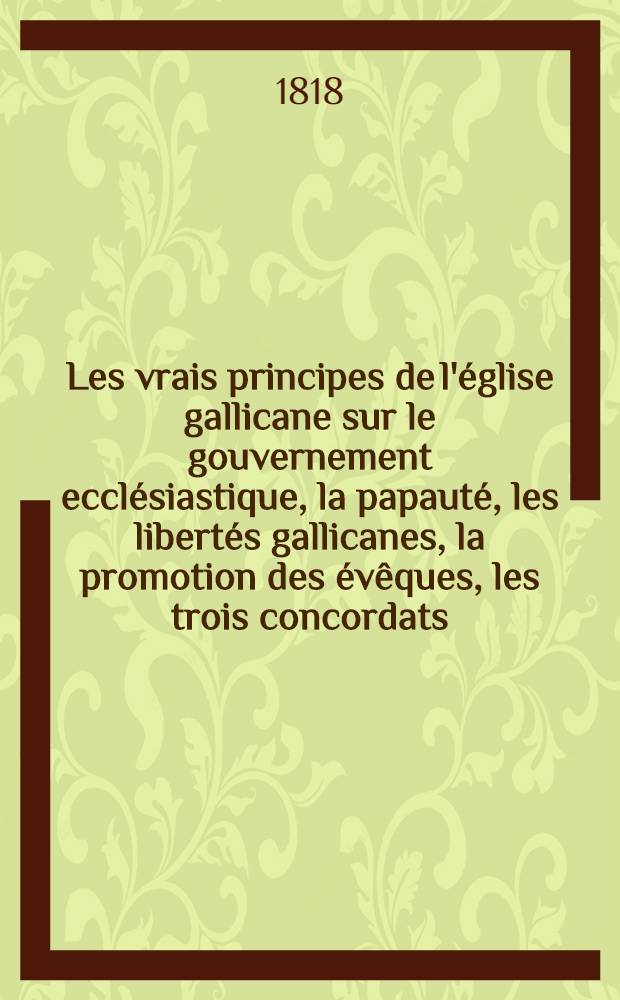 Les vrais principes de l'église gallicane sur le gouvernement ecclésiastique, la papauté, les libertés gallicanes, la promotion des évêques, les trois concordats, et les appels comme d'abus suivis de réflexions sur un écrit de m. Fiévée