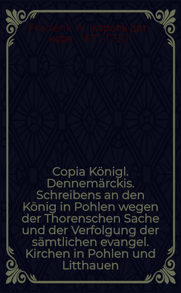 Copia K&ouml;nigl. Dennem&auml;rckis. Schreibens an den K&ouml;nig in Pohlen wegen der Thorenschen Sache und der Verfolgung der s&auml;mtlichen evangel. Kirchen in Pohlen und Litthauen : Sub dato Friderichsberg, den 23. Decembr. 1724