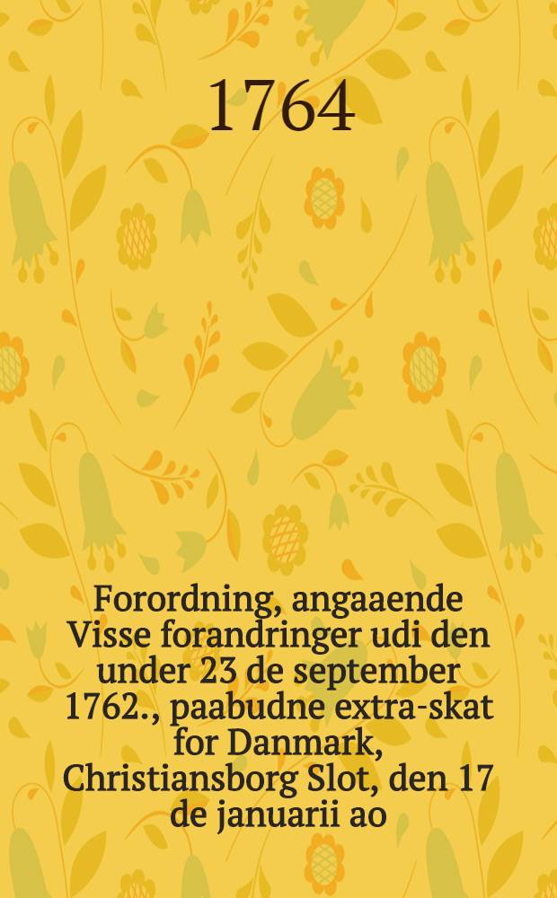 Forordning, angaaende Visse forandringer udi den under 23 de september 1762., paabudne extra-skat for Danmark, Christiansborg Slot, den 17 de januarii ao. 1764