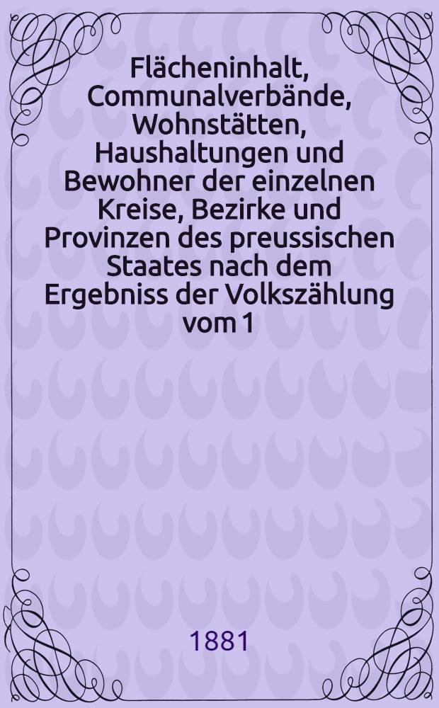 Fl&auml;cheninhalt, Communalverb&auml;nde, Wohnst&auml;tten, Haushaltungen und Bewohner der einzelnen Kreise, Bezirke und Provinzen des preussischen Staates nach dem Ergebniss der Volksz&auml;hlung vom 1. December 1880