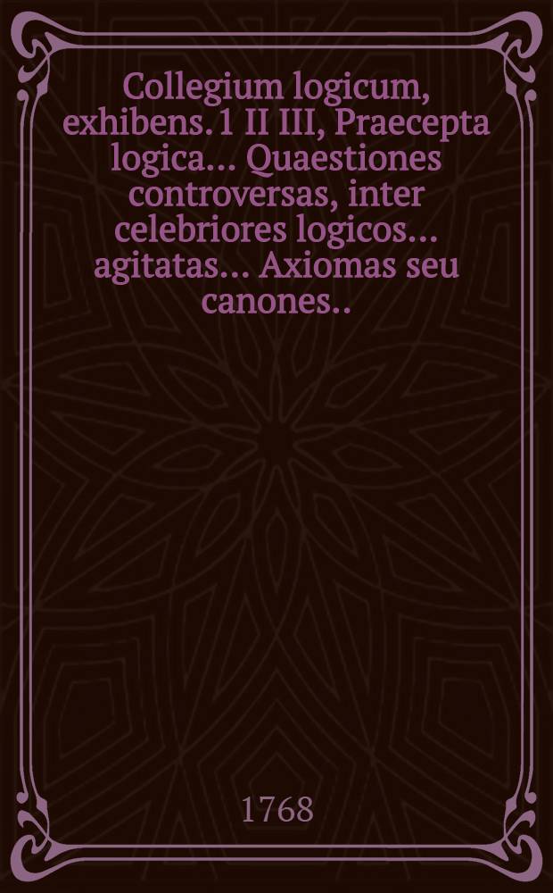 ... Collegium logicum, exhibens. 1 II III, Praecepta logica .... Quaestiones controversas, inter celebriores logicos ... agitatas .... Axiomas seu canones ... quibus præmissus est tractatus ... : De philosophia in genere, cum appendice De variis philosophorum sectis antiquis & recentioribus