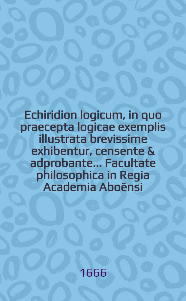 Echiridion logicum, in quo praecepta logicae exemplis illustrata brevissime exhibentur, censente & adprobante ... Facultate philosophica in Regia Academia Aboënsi