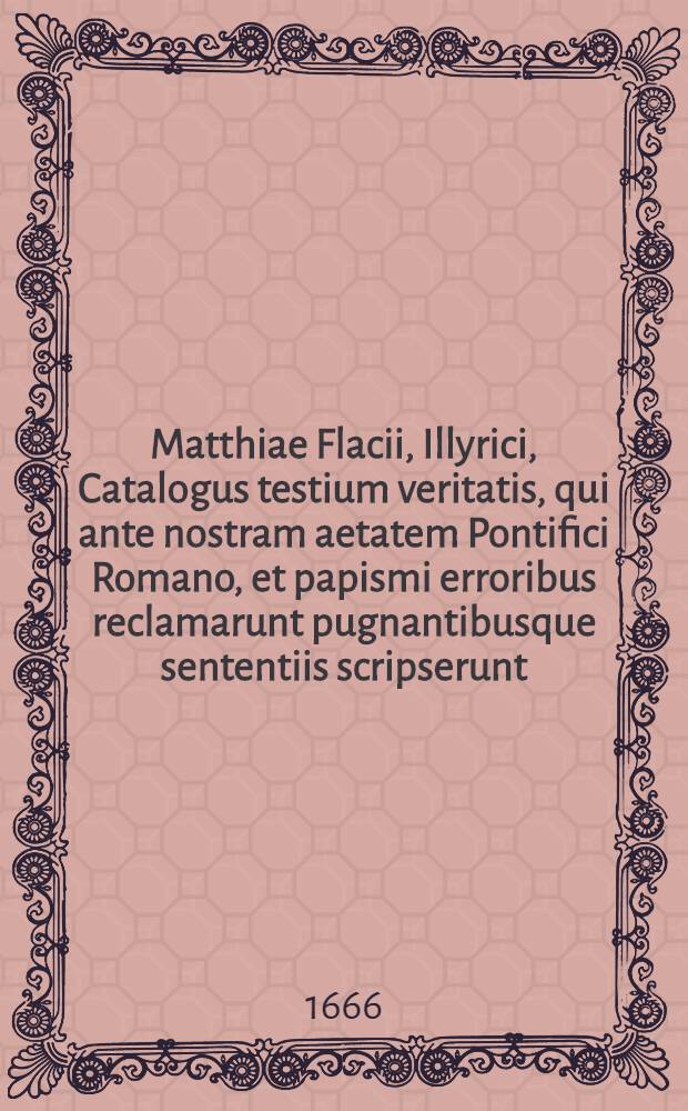 Matthiae Flacii, Illyrici, Catalogus testium veritatis, qui ante nostram aetatem Pontifici Romano, et papismi erroribus reclamarunt pugnantibusque sententiis scripserunt : Opus insigne, & immortalitate dignissimum, variaque rerum, hoc praesertim tempore scitu dignissimarum, cognitione refertum; in quo praeter alia, multi utiles libelli, atque opuscula Veterum aliquot Scriptorum, Pontificii aevi, situ eruta, multae etiam historiae proferuntur, quarum pleraeque nusquam alibi extant