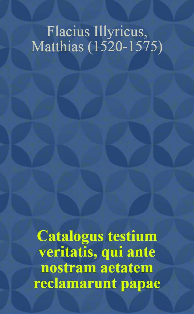 Catalogus testium veritatis, qui ante nostram aetatem reclamarunt papae : Opus varia rerum, hoc praesertim tempore scitu dignißimarum, cognitione refertum, ac lectu cum primis utile atque necessarium