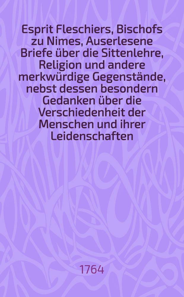 Esprit Fleschiers, Bischofs zu Nimes, Auserlesene Briefe über die Sittenlehre, Religion und andere merkwürdige Gegenstände, nebst dessen besondern Gedanken über die Verschiedenheit der Menschen und ihrer Leidenschaften : Aus dem Französischen übersetzet Drey Theile. Th. 3