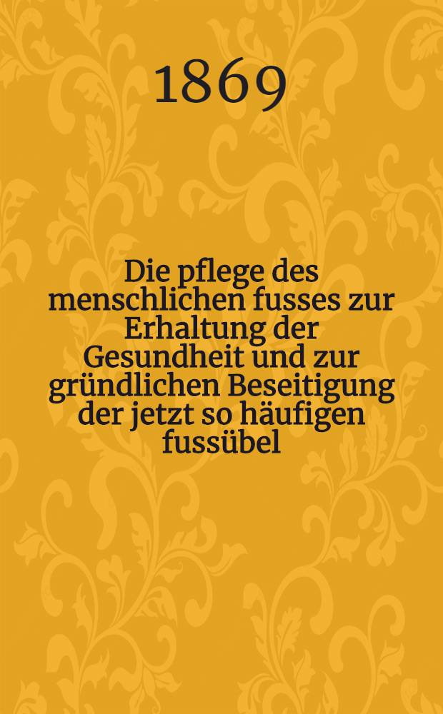 Die pflege des menschlichen fusses zur Erhaltung der Gesundheit und zur gründlichen Beseitigung der jetzt so häufigen fussübel : Gemeinfasslich dargestellt und mit Abbildungen versehen