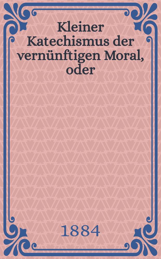 Kleiner Katechismus der vernünftigen Moral, oder: "Was ich weiss, was ich will und was ich soll"