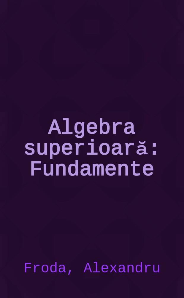 Algebra superioară : Fundamente: mulţimi şi operaţii divizibilitate, spaţii liniare, forme pătratice