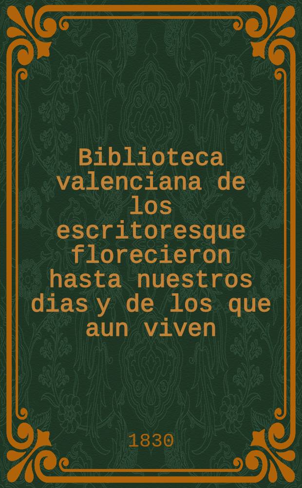 Biblioteca valenciana de los escritoresque florecieron hasta nuestros dias [y de los que aun viven] : Con adiciones y enmiendas a la de d. Vicente Ximeno. T. 2 : [Contiene los autores desde el año 1701 hasta el presente de 1829]