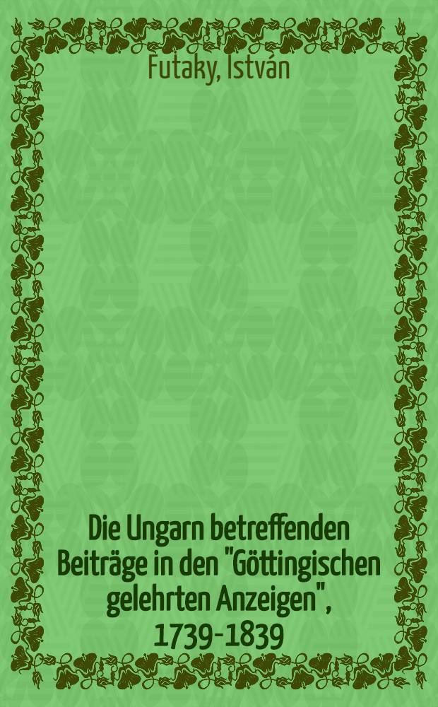 Die Ungarn betreffenden Beiträge in den "Göttingischen gelehrten Anzeigen", 1739-1839 = A "Göttingische gelehrte Anzeigen" Magyarországa vonatkozó közleményei, 1739-1839