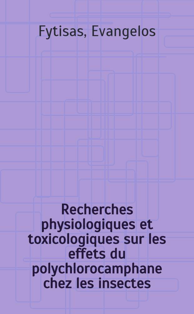 Recherches physiologiques et toxicologiques sur les effets du polychlorocamphane chez les insectes: 1-re thèse; Propositions données par la Faculté: 2-e thèse: Thèses présentées à la Faculté des sciences de l'Univ. de Lyon ... / par Evangelos Fytisas