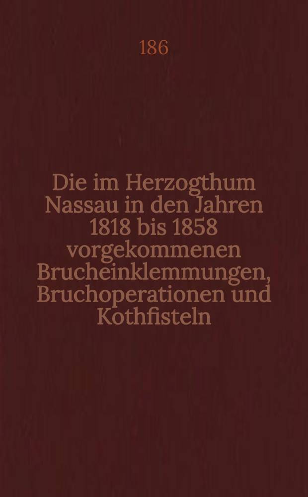 Die im Herzogthum Nassau in den Jahren 1818 bis 1858 vorgekommenen Brucheinklemmungen, Bruchoperationen und Kothfisteln