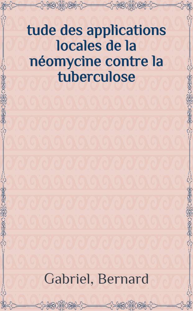 Étude des applications locales de la néomycine contre la tuberculose : (À propos de 200 observations) : Thèse présentée ... par Bernard Gabriel ... pour obtenir le grade de docteur en méd
