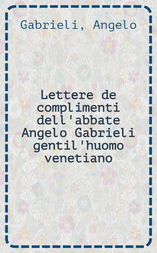 Lettere de complimenti dell'abbate Angelo Gabrieli gentil'huomo venetiano : Et dal medesimo autore in questa ultima impr., ricorrete, & aggionte di 20. Lettere sotto à suoi capi, per agevolezza de'nobili virtuosi