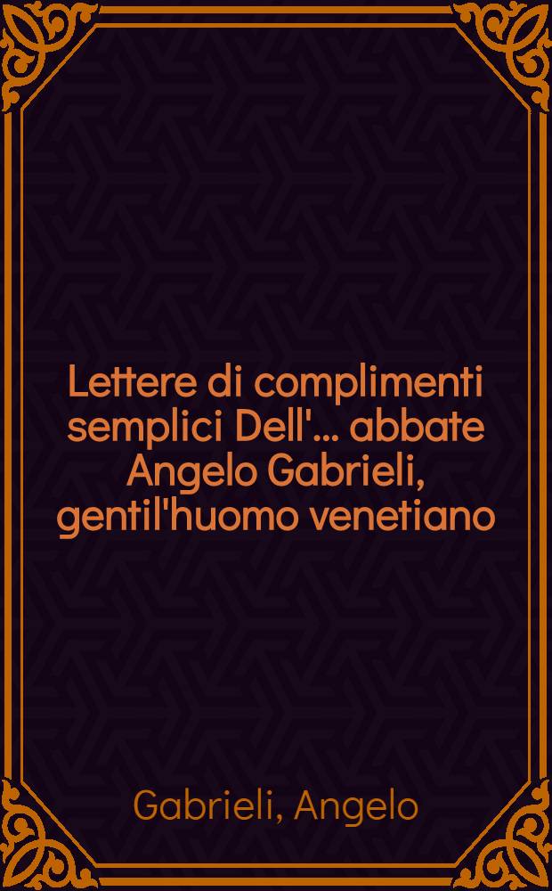 Lettere di complimenti semplici Dell'... abbate Angelo Gabrieli, gentil'huomo venetiano : Con l'aggiunta di 20 Duelli di complimenti del medesimo autore : Aggiunte alla mia Gramatica, come una scelta della purità di questa grata lingua pella comodità de'curiosi
