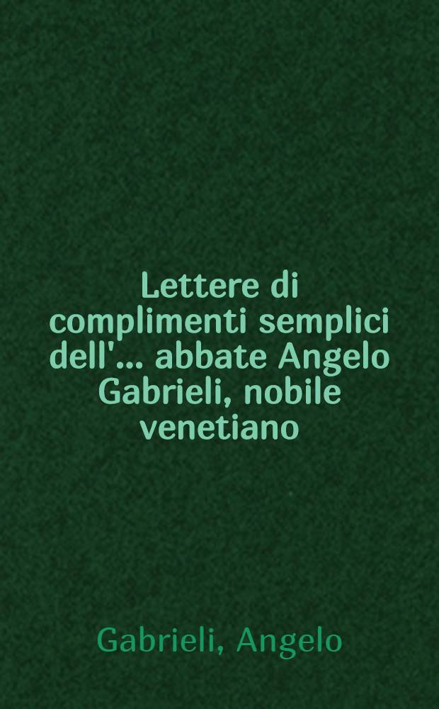 Lettere di complimenti semplici dell'... abbate Angelo Gabrieli, nobile venetiano : Divise in 2 parti : Et in questa nuova impr. dal medessimo autore, corr., ampliate, e ridotte &agrave; capi per piacevuolezza, e comodit&agrave; de'virtousi : Con l'aggiunta di XX. Duelli di complimenti del medesimo autore