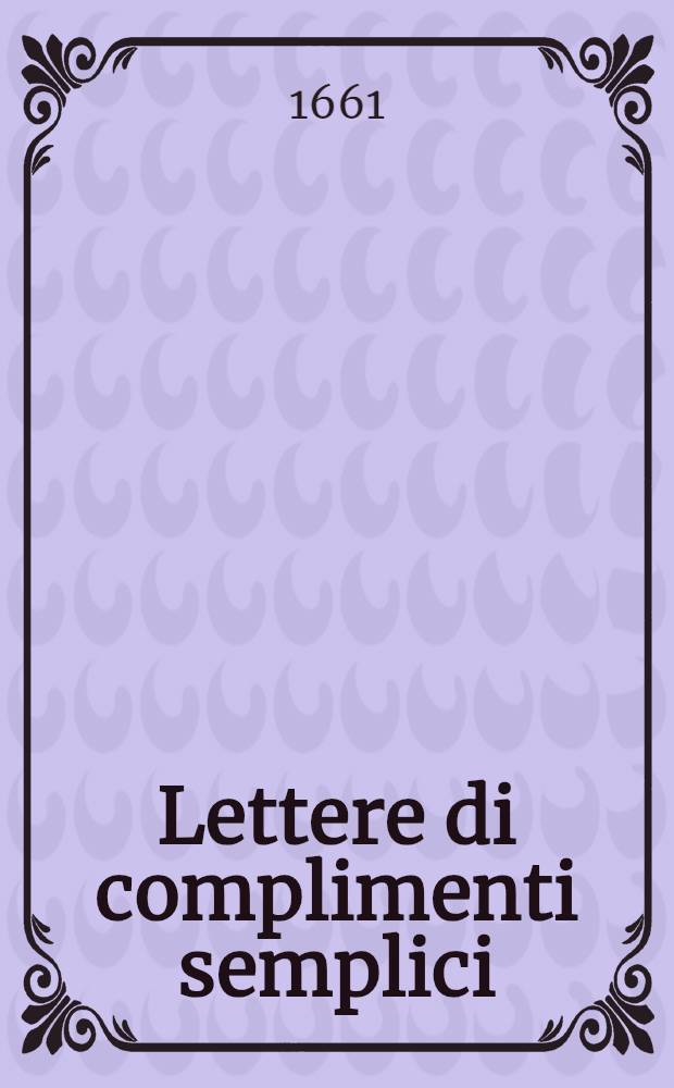 Lettere di complimenti semplici : Dal medesimo autore corr., ampliate e ridotte à capi, per piacevolezza, e commodità de virtuosi : Con l'aggiunta di 20 Duelli di complimenti del medesimo autore, Divise in 2 p