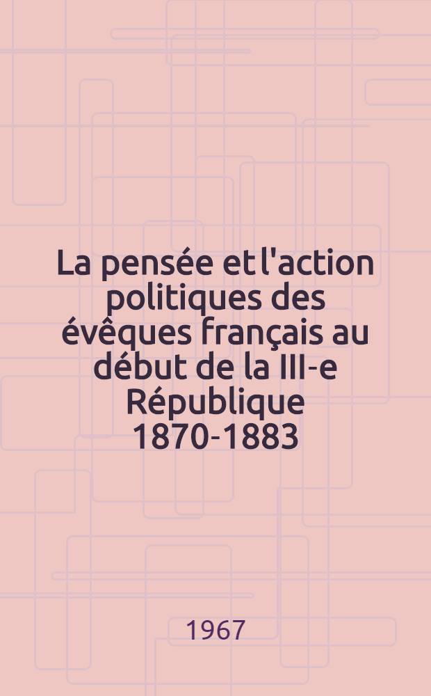 La pens&eacute;e et l'action politiques des &eacute;v&ecirc;ques fran&ccedil;ais au d&eacute;but de la III-e R&eacute;publique 1870-1883 : Th&egrave;se principale ... pr&eacute;sent&eacute;e &agrave; la Facult&eacute; des lettres et des sciences humaines de Lyon. T. 1