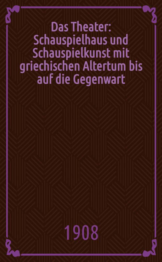 ... Das Theater : Schauspielhaus und Schauspielkunst mit griechischen Altertum bis auf die Gegenwart