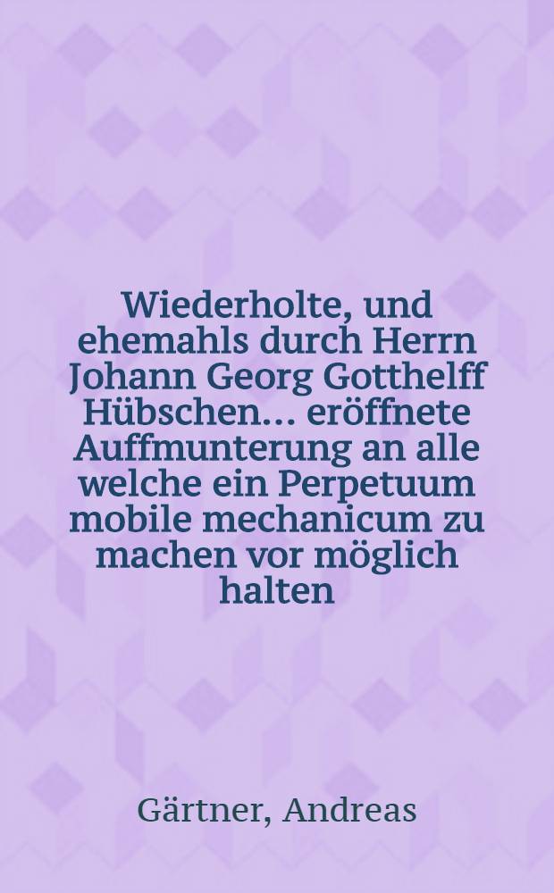 ... Wiederholte, und ehemahls durch Herrn Johann Georg Gotthelff Hübschen ... eröffnete Auffmunterung an alle welche ein Perpetuum mobile mechanicum zu machen vor möglich halten ...