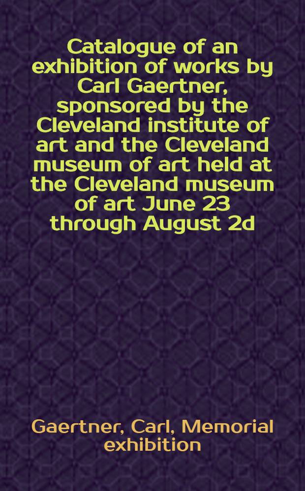 Catalogue of an exhibition of works by Carl Gaertner, sponsored by the Cleveland institute of art and the Cleveland museum of art held at the Cleveland museum of art June 23 through August 2d