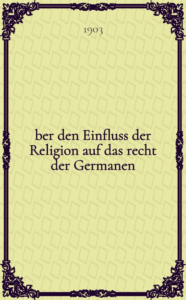 Über den Einfluss der Religion auf das recht der Germanen : Rede zur Akademischen Feier des Geburtstages sr. Majestät des Kaisers und Königs Wilhelm II. am 27. Januar 1903
