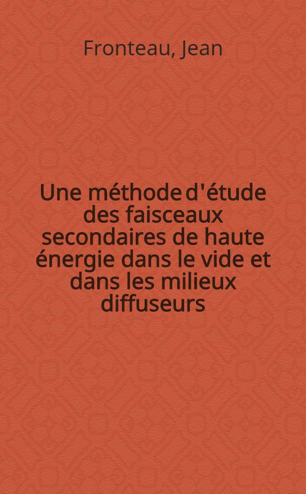 Une méthode d'étude des faisceaux secondaires de haute énergie dans le vide et dans les milieux diffuseurs: 1-re thèse; Propositions données par la Faculté: 2-e thèse: Thèses présentées à la Faculté des sciences de l'Univ. de Paris ... / par Jean Fronteau