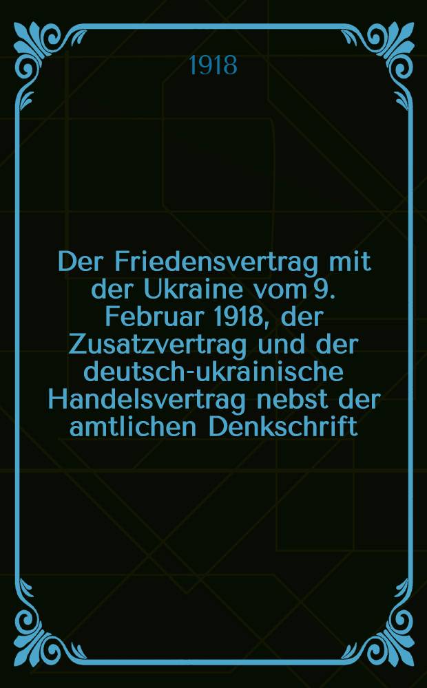 ... Der Friedensvertrag mit der Ukraine vom 9. Februar 1918, der Zusatzvertrag und der deutsch-ukrainische Handelsvertrag nebst der amtlichen Denkschrift : Die Wirtschaftliche Bedeutung der Ukraine