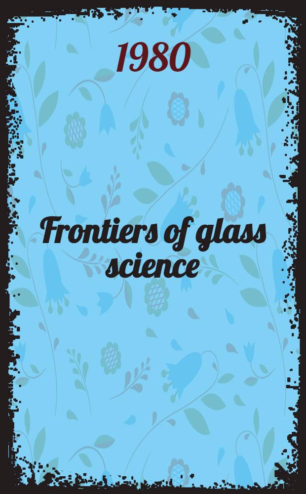 Frontiers of glass science : Proc. of the Intern. conf. on frontiers of glass science : Univ. of California, Los Angeles, July 16-18, 1980