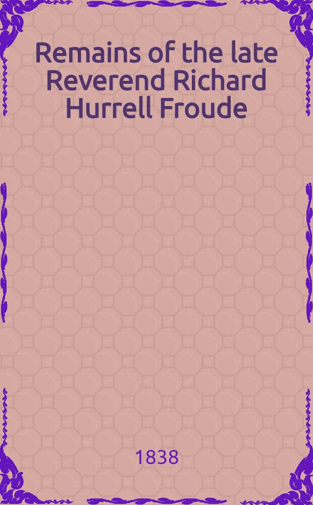 Remains of the late Reverend Richard Hurrell Froude : In 2 Vol. Vol. 1