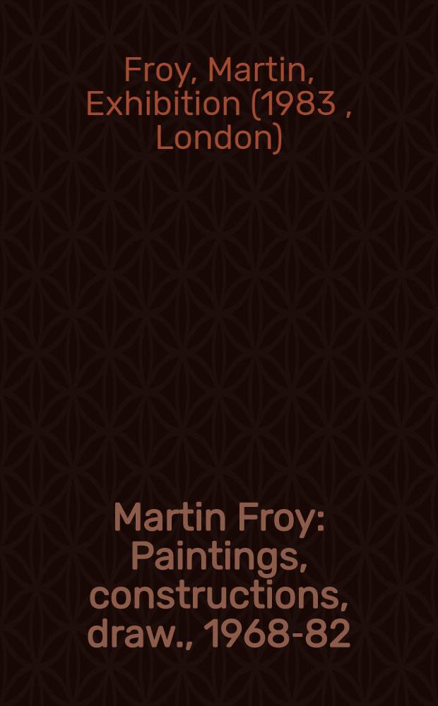 Martin Froy : Paintings, constructions, draw., 1968-82 : A catalogue of the Exhib., Serpentine Gallery, Kensington Gardens, London, 15 Jan. - 13 Febr. 1983