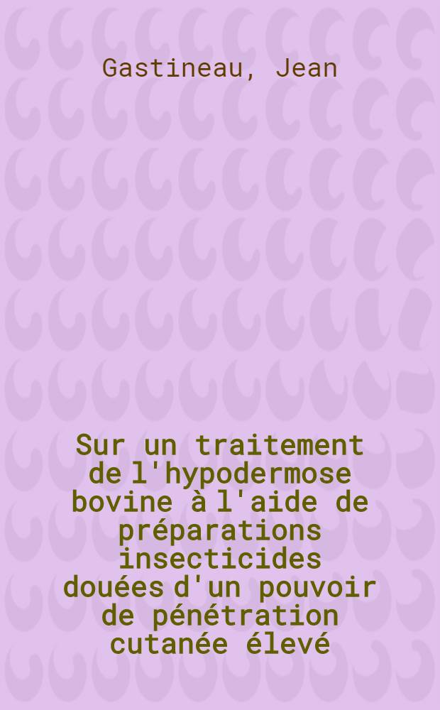 Sur un traitement de l'hypodermose bovine &agrave; l'aide de pr&eacute;parations insecticides dou&eacute;es d'un pouvoir de p&eacute;n&eacute;tration cutan&eacute;e &eacute;lev&eacute; : Th&egrave;se, pr&eacute;sent&eacute;e &agrave; la Facult&eacute; de m&eacute;d. et de pharmacie de Lyon ... pour obtenir le grade de docteur v&eacute;t&eacute;rinaire