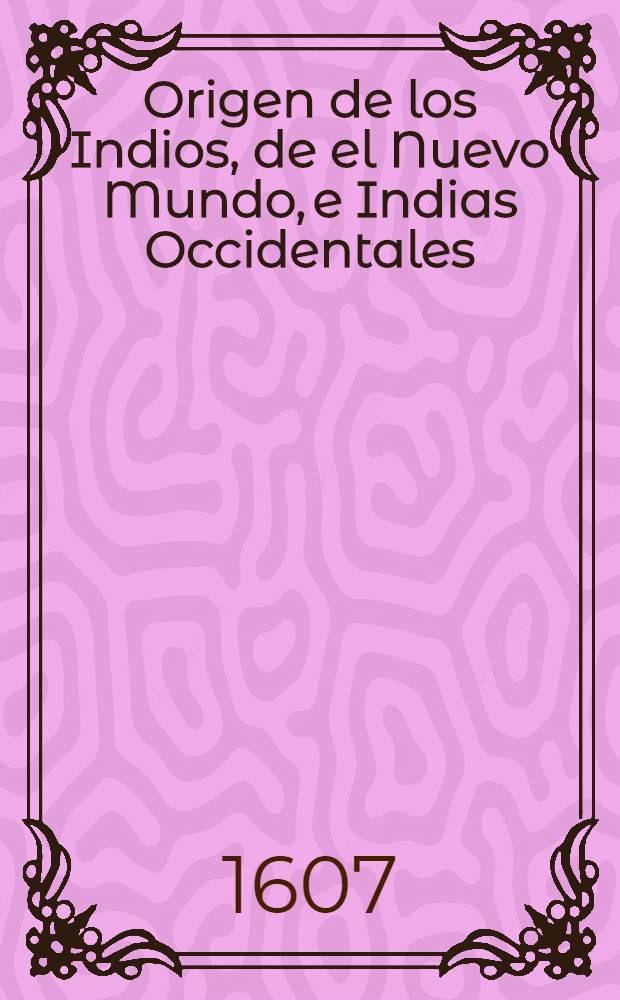 Origen de los Indios, de el Nuevo Mundo, e Indias Occidentales : Averiguado con discurso de opiniones por el padre presentado fray Gregorio Garcia ... : Tratanse en este libro varias cosas, y puntos curiosos, tocantes a diversas ciencias y facultades, con que se haze varia historia, de mucho gusto para el ingenio y entendimiento de hombres agudos y curiosos