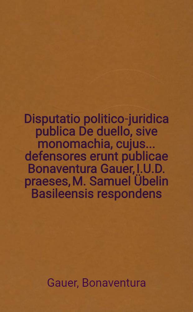Disputatio politico-juridica publica De duello, sive monomachia, cujus ... defensores erunt publicae Bonaventura Gauer, I.U.D. praeses, M. Samuel Übelin Basileensis respondens, habebitur disputatio ... mense Decemb. anno MDCIX