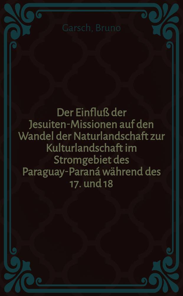 Der Einfluß der Jesuiten-Missionen auf den Wandel der Naturlandschaft zur Kulturlandschaft im Stromgebiet des Paraguay-Paraná während des 17. und 18. Jahrhunderts : Inaug.-Diss. ... der Schlesischen ... Univ. zu Breslau