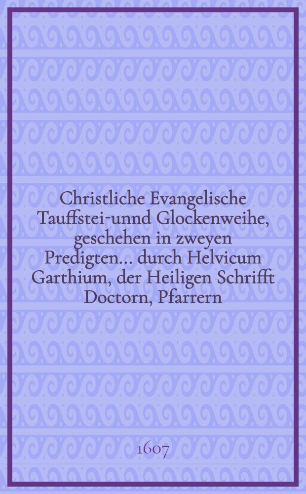 Christliche Evangelische Tauffstein- unnd Glockenweihe, geschehen in zweyen Predigten ... durch Helvicum Garthium, der Heiligen Schrifft Doctorn, Pfarrern ... zu Osschaß
